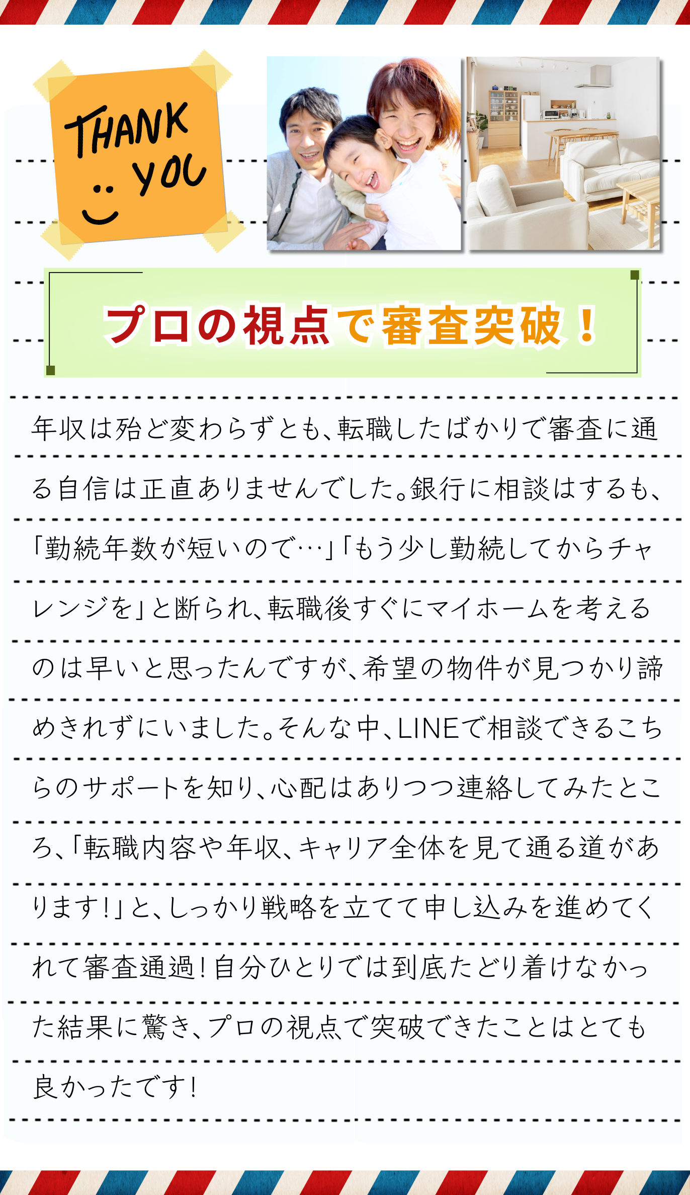 年収は殆ど変わらずとも、転職したばかりで住宅ローン審査に通る自信は正直ありませんでした。銀行の住宅ローン窓口では何社かに相談するも、「勤続年数が短いので難しいですね…」「もう少し勤続してから再チャレンジを…」と断られ、転職後すぐにマイホームを考えるのは早いと思ったんですが、希望の物件が見つかり諦めきれずにいました。そんな中、LINEで気軽に相談できるこちらのサポートを知り、心配はありながらも思い切って連絡してみたところ、スタッフから「転職内容や年収、キャリア全体を見て通る道があります！」と心強い言葉を頂けて、しっかりと戦略を立てて申し込みを進めてくれました。他社では断られた私でも通過！自分ひとりでは到底たどり着けなかった結果に驚き、プロの視点で突破できたことはとても良かったです！