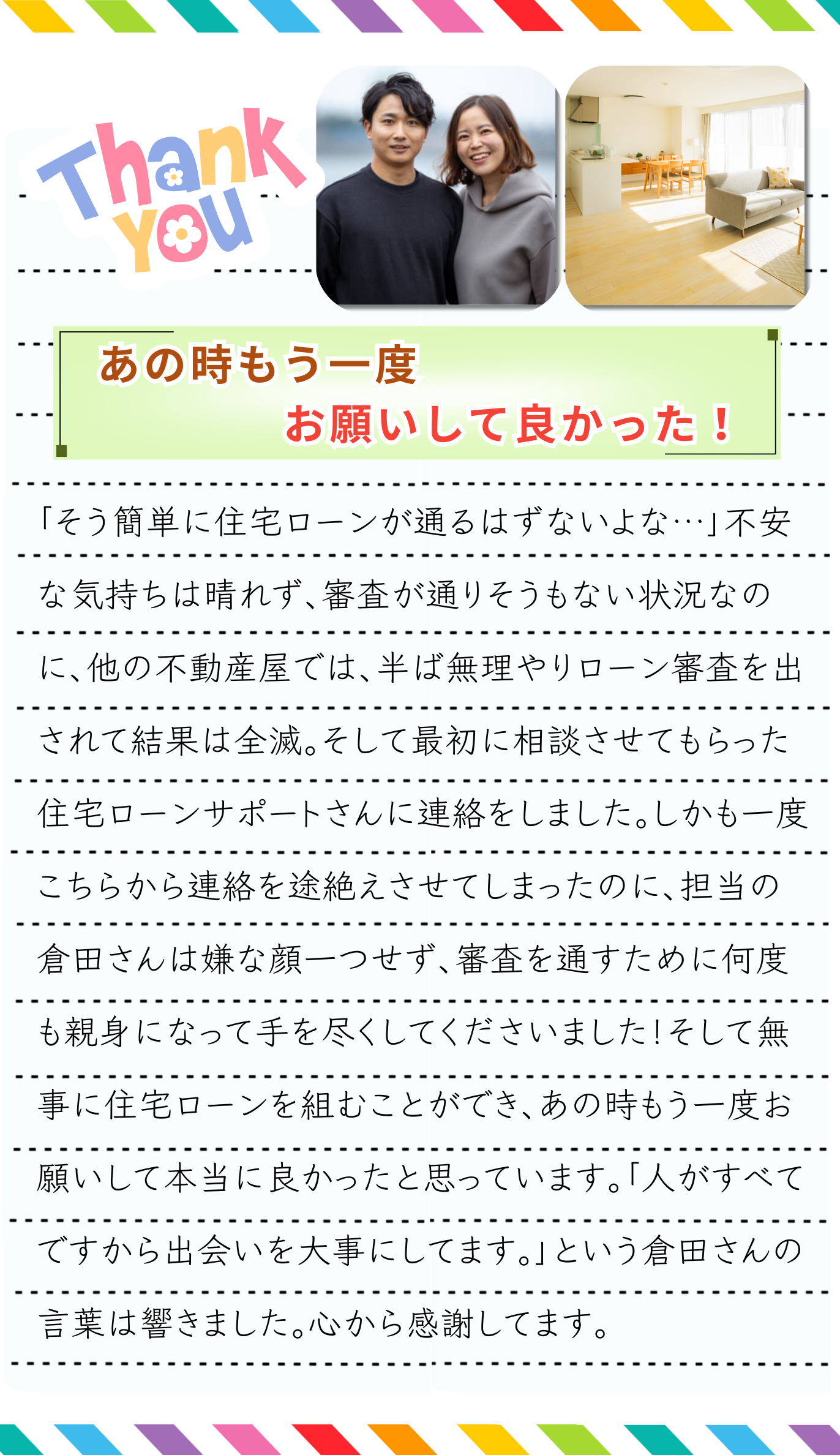 「そう簡単に住宅ローンが通るはずないよな…」不安な気持ちは晴れず、審査が通りそうもない状況なのに、他の不動産屋では、半ば無理やりローン審査を出されて結果は全滅でした。「やっぱり自分の状況では、あの会社にもう一度頼るしか道はないのかな…」と、最初に担当してもらった方へ再び連絡を取りました。それが住宅ローンサポートさんでした。最初の相談の時にも借金がありましたが、さらに車を購入したこともあって返済が増えていました。しかも一度こちらから連絡を途絶えさせてしまったのに、担当の方は嫌な顔一つせず、住宅ローンの審査を通すために何度も親身になって手を尽くしてくださいました！プロの業でしたね！そして無事に住宅ローンを組むことができ、あの時もう一度お願いして本当に良かったと思っています。「人がすべてですから出会いを大事にしてます。」という担当の言葉は響きました。心から感謝してます。