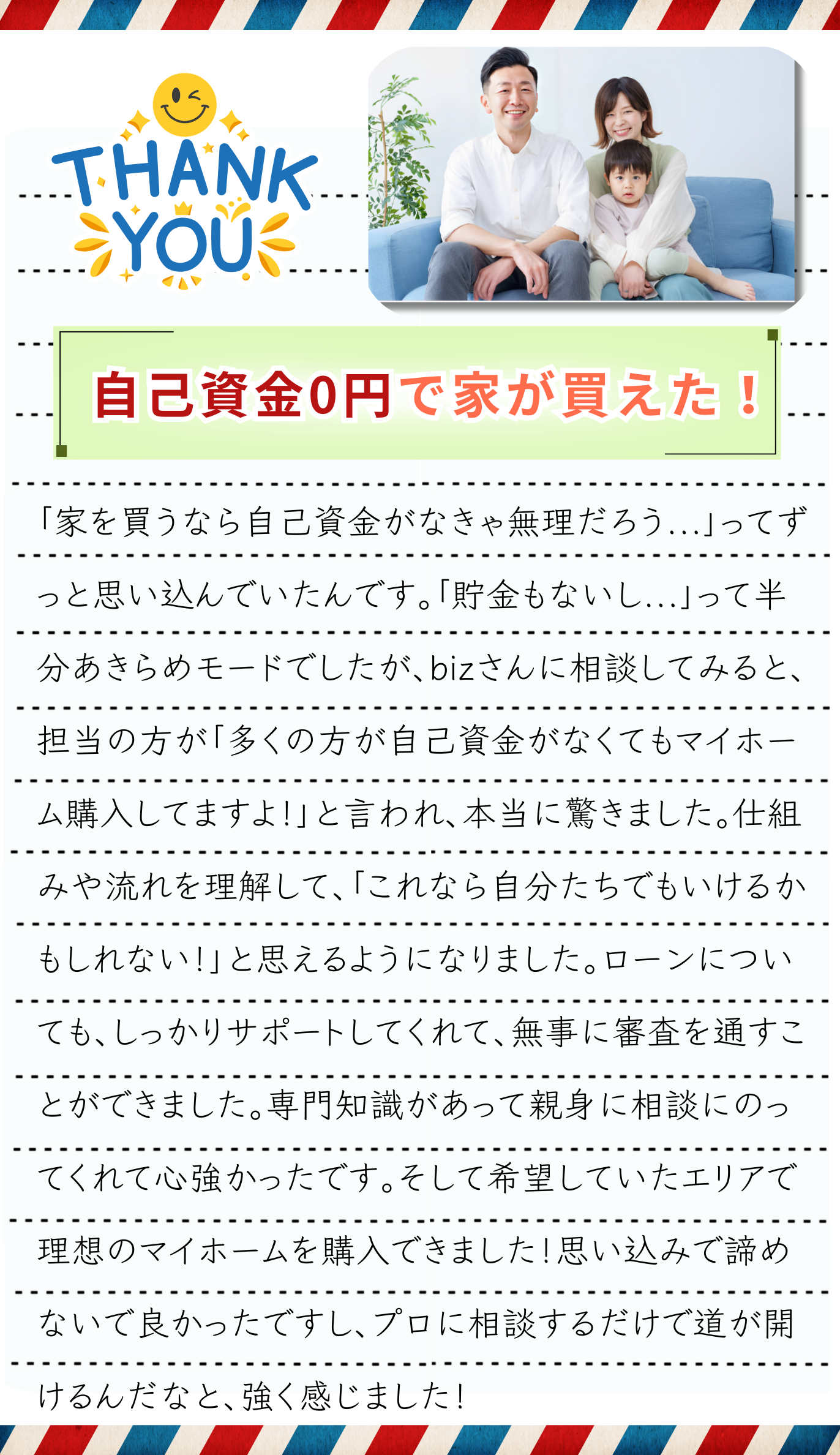 「家を買うなら自己資金が必要」ってずっと思い込んでいたんです。頭金がなきゃ無理だろうって…。「貯金もないし、うちは無理かな」って半分あきらめモードでした。でも、実際にサポートビズさんに相談してみると、担当の方が「マイホーム購入は自己資金がなくても大丈夫ですよ！」と言ってくれて、本当に驚きました。仕組みや流れを丁寧に説明してくれて、「これなら自分たちでもいけるかもしれない！」と思えるようになりました。不安だった住宅ローンについても、しっかりサポートしてくれて、無事に審査を通すことができました。自分だけで動いていたら途中で諦めていたと思います。専門知識があって親身に相談にのってくれて心強かったです。そして希望していたエリアで理想のマイホームを購入できました！自分だけでは絶対にできなかったと思います。今では家族で新しい家に住んでいて、休日にリビングでのんびり過ごしたり、近所を散歩したりするたびに「本当に家を買えたんだ…！」ってしみじみしています。最初は不安しかなかったけど、一歩踏み出して相談してみて本当に良かったです。もし昔の自分みたいに「貯金がないから無理」と思っている方がいたら、まずは一度話を聞いてみてほしいです。思い込みで諦めるより、プロに相談するだけで道が開けるんだなと、今回の経験で強く感じました。担当の方に感謝です！