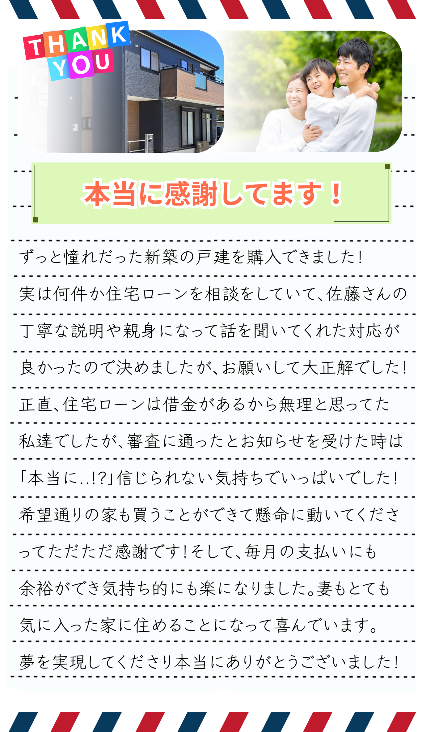 ずっと憧れだった新築の戸建を購入できました！実は何件か住宅ローンを相談をしていて、スタッフさんの丁寧な説明やとても親身になって話を聞いてくれた対応が良かったので決めましたが、住宅ローンサポートさんにお願いして大正解でした！正直、住宅ローン審査は借金があるから無理だろうと思ってた私達でしたが、審査に通ったとお知らせを受けた時は、「本当に..!?」と信じられない気持ちでいっぱいでしたし、希望通りの家も買うことができて懸命に動いてくださって、ただただ感謝です！そして、毎月の支払いにも余裕ができ、気持ち的にも楽になりました。妻もとても気に入った家に住めることになって喜んでいます。夢を実現してくださり、本当にありがとうございました！