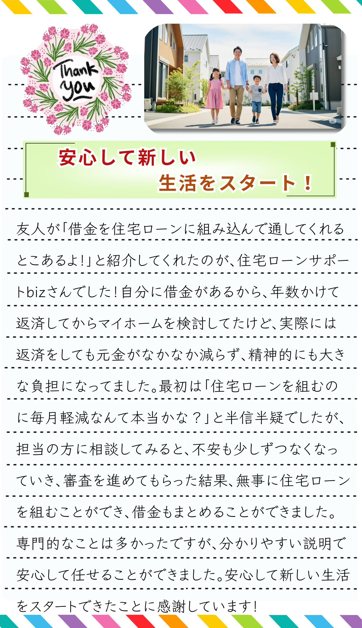 友人が「借金を住宅ローンに組み込んで通してくれるとこあるよ！」と紹介してくれたのが、住宅ローンサポートbizさんでした！自分に借金があるから、年数かけて返済してからマイホームを検討してたけど、実際には返済をしても元金がなかなか減らず、精神的にも大きな負担になってました。最初は「住宅ローンで借金をまとめるなんて本当にできるのかな？」と半信半疑でしたが、担当の方に相談してみると、不安も少しずつなくなっていきました。私のように複数の返済で苦しんでいるケースでも、住宅ローンにまとめることで総金利が下がり、毎月の支払いを大きく減らせる可能性があると知ったときは、本当に驚きました。実際に手続きを進めてもらった結果、無事に住宅ローンを組むことができ、借金をまとめることができました。専門的なことは多かったですが、分かりやすく説明していただけたので安心して任せることができました。おまとめ住宅ローンを利用して借金を大幅に減らせたこと、安心して新しい生活をスタートできたことに感謝しています！